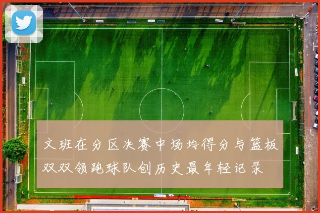 文班在分区决赛中场均得分与篮板双双领跑球队创历史最年轻记录