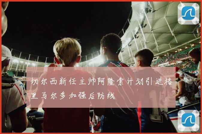 切尔西新任主帅阿隆索计划引进格里马尔多加强后防线