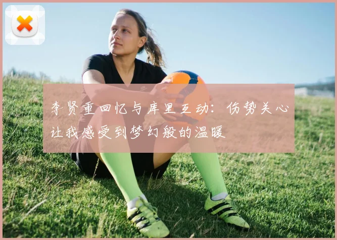 李贤重回忆与库里互动：伤势关心让我感受到梦幻般的温暖