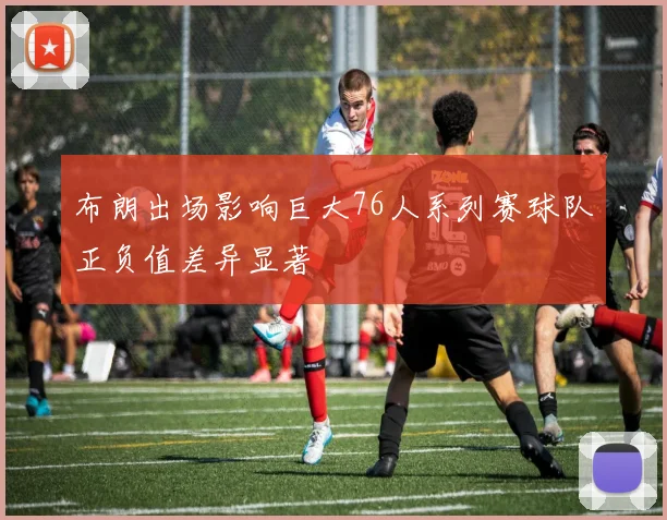 布朗出场影响巨大76人系列赛球队正负值差异显著