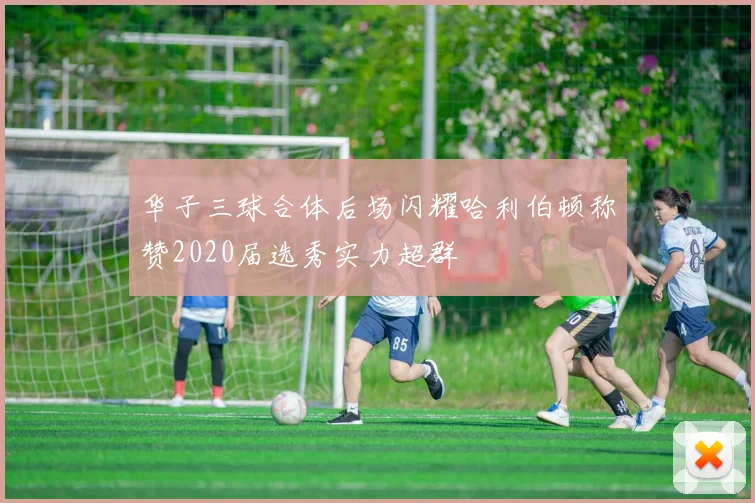 华子三球合体后场闪耀哈利伯顿称赞2020届选秀实力超群