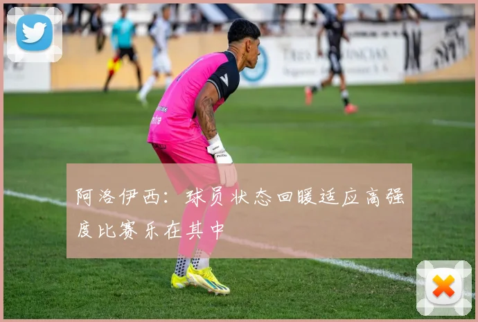 阿洛伊西：球员状态回暖适应高强度比赛乐在其中