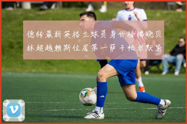 德转最新英格兰球员身价榜揭晓贝林超越赖斯位居第一萨卡帕尔默紧随其后
