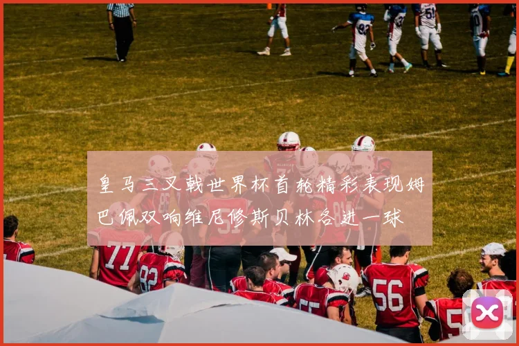 皇马三叉戟世界杯首轮精彩表现姆巴佩双响维尼修斯贝林各进一球