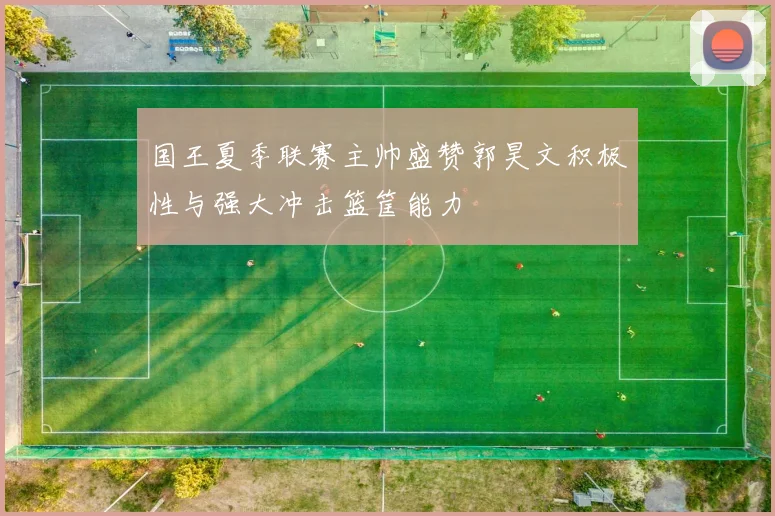 国王夏季联赛主帅盛赞郭昊文积极性与强大冲击篮筐能力