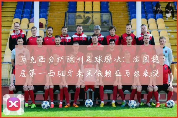 马克西分析欧洲足球现状：法国稳居第一西班牙未来依赖亚马尔表现