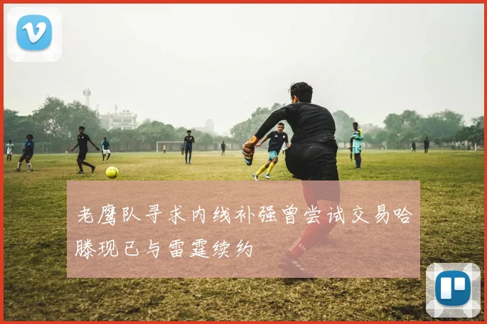 老鹰队寻求内线补强曾尝试交易哈滕现已与雷霆续约