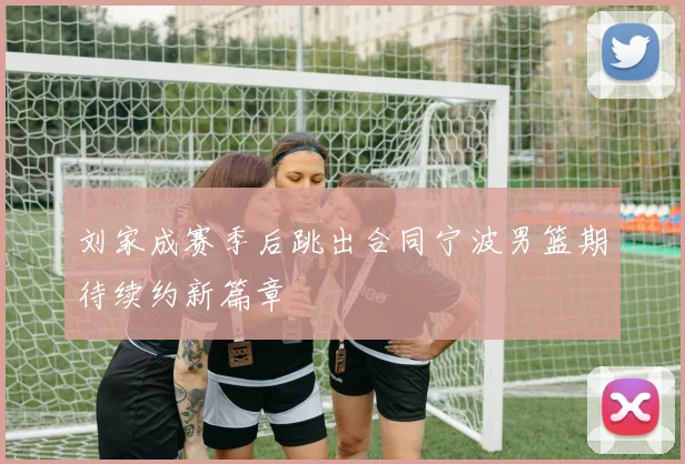 刘家成赛季后跳出合同宁波男篮期待续约新篇章
