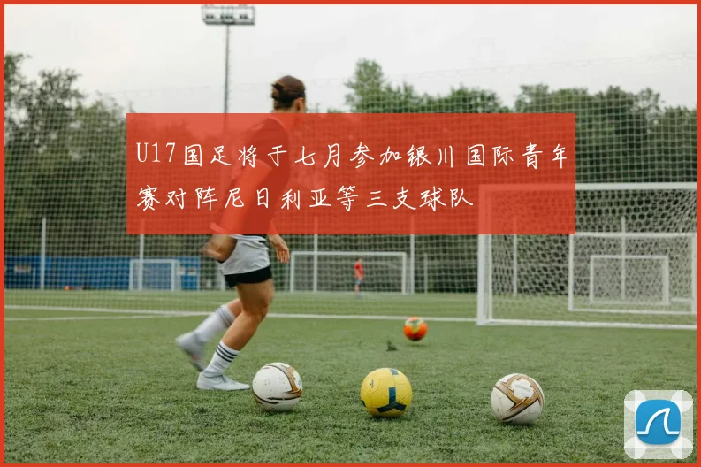 U17国足将于七月参加银川国际青年赛对阵尼日利亚等三支球队