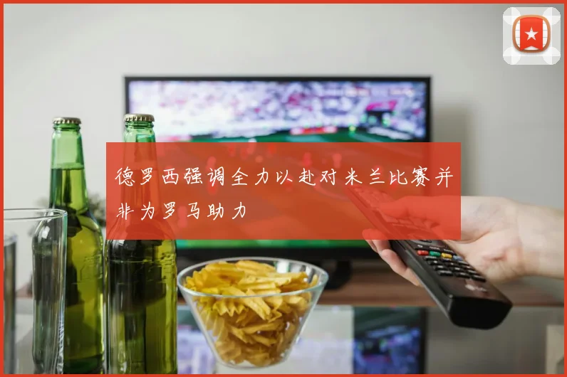 德罗西强调全力以赴对米兰比赛并非为罗马助力