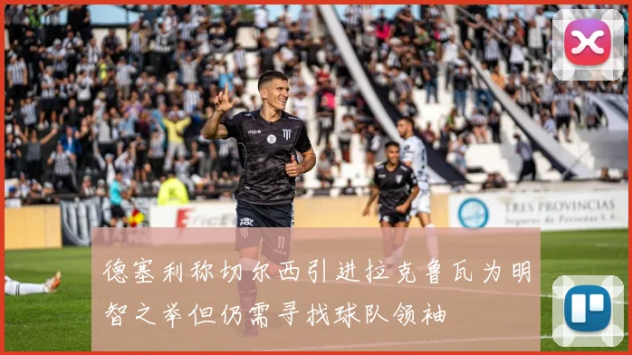 德塞利称切尔西引进拉克鲁瓦为明智之举但仍需寻找球队领袖
