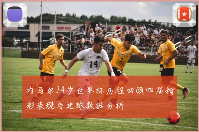 内马尔34岁世界杯历程回顾四届精彩表现与进球数据分析