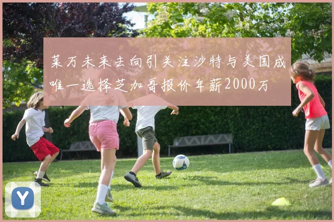 莱万未来去向引关注沙特与美国成唯一选择芝加哥报价年薪2000万