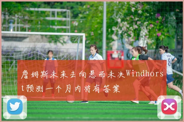 詹姆斯未来去向悬而未决Windhorst预测一个月内将有答案