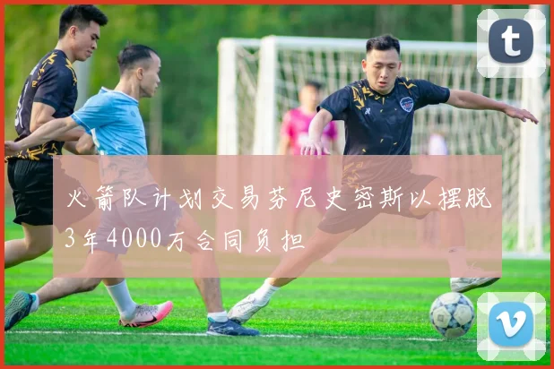 火箭队计划交易芬尼史密斯以摆脱3年4000万合同负担