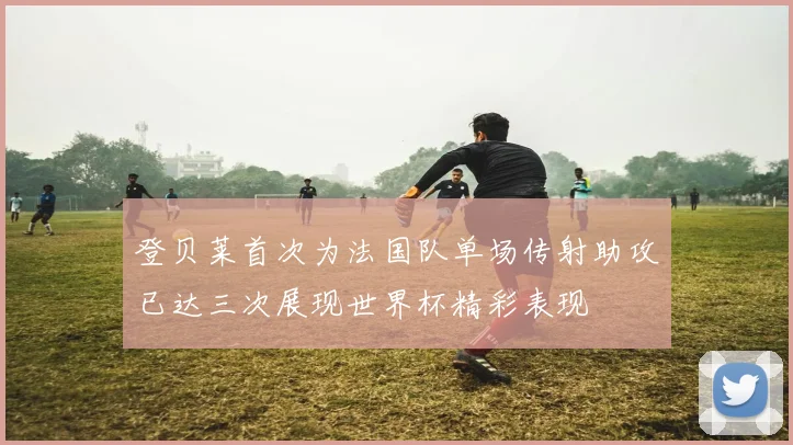 登贝莱首次为法国队单场传射助攻已达三次展现世界杯精彩表现